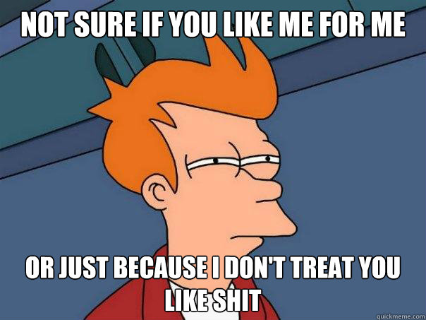 Not sure if you like me for me or just because i don't treat you like shit  Futurama Fry