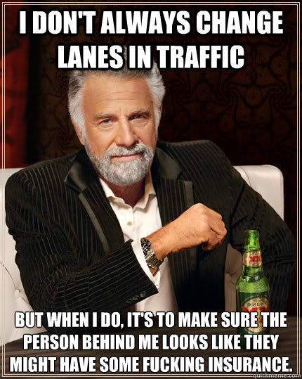 i don't always change lanes in traffic but when i do, it's to make sure the person behind me looks like they might have some fucking insurance.   The Most Interesting Man In The World