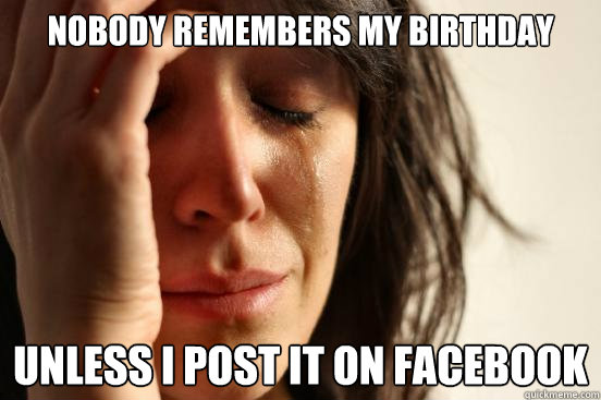 Nobody remembers my birthday Unless I post it on facebook  First World Problems