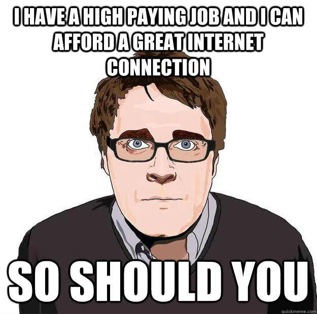 I have a high paying job and i can afford a great internet connection so should you  