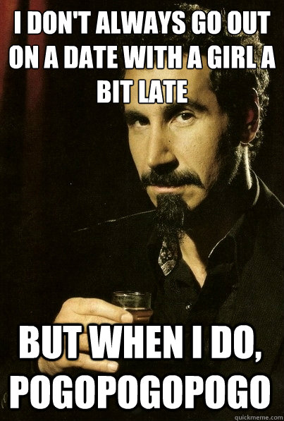 I don't always go out on a date with a girl a bit late but when I do, pogopogopogo  most interesting serj tankian