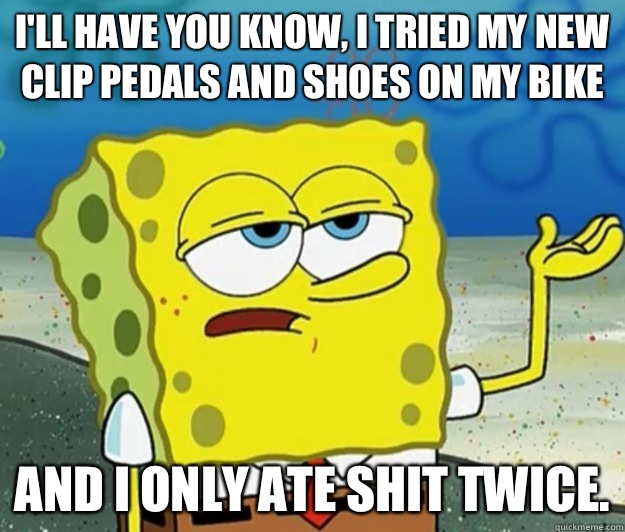 I'll have you know, I tried my new clip pedals and shoes on my bike And I only ate shit twice. - I'll have you know, I tried my new clip pedals and shoes on my bike And I only ate shit twice.  Tough Spongebob