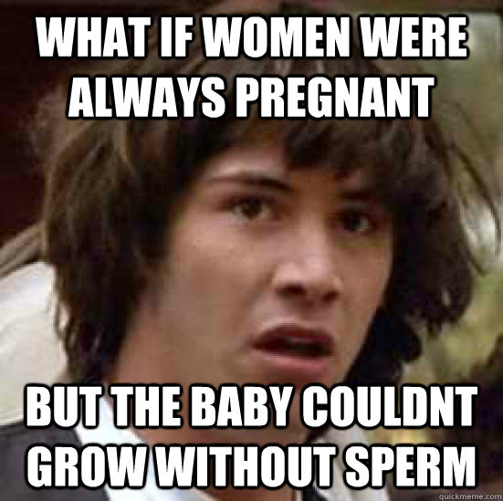 what if women were always pregnant but the baby couldnt grow without sperm  conspiracy keanu