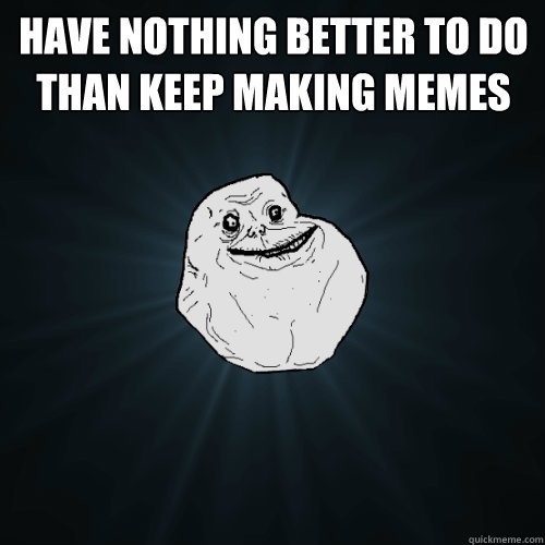 have nothing better to do than Keep making memes  - have nothing better to do than Keep making memes   Forever Alone