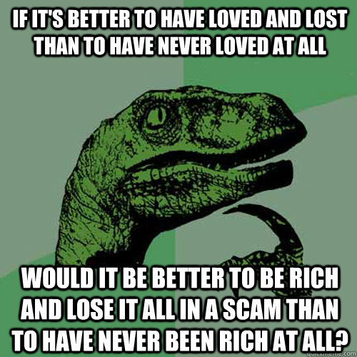 If it's better to have loved and lost than to have never loved at all would it be better to be rich and lose it all in a scam than to have never been rich at all? - If it's better to have loved and lost than to have never loved at all would it be better to be rich and lose it all in a scam than to have never been rich at all?  Philosoraptor