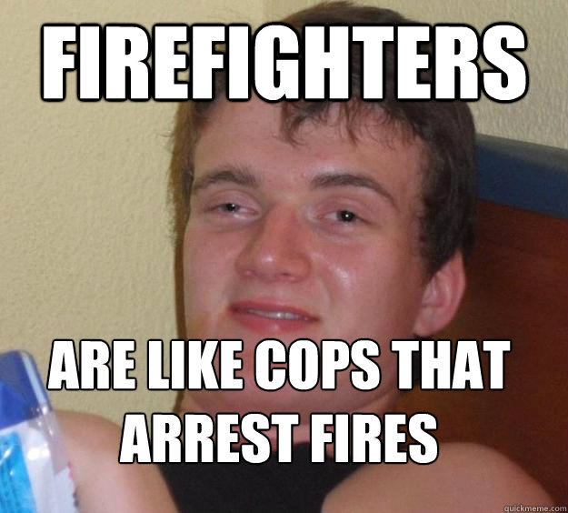 Firefighters are like cops that arrest fires
  10 Guy