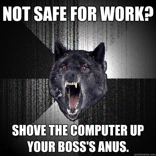 not safe for work?  shove the computer up your boss's anus.   Insanity Wolf