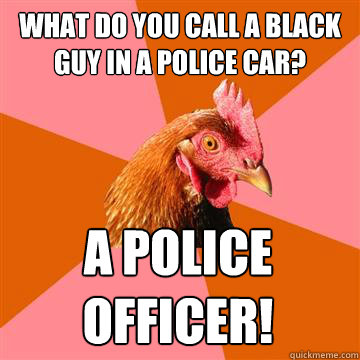 What do you call a black guy in a police car? a police
officer!  Anti-Joke Chicken