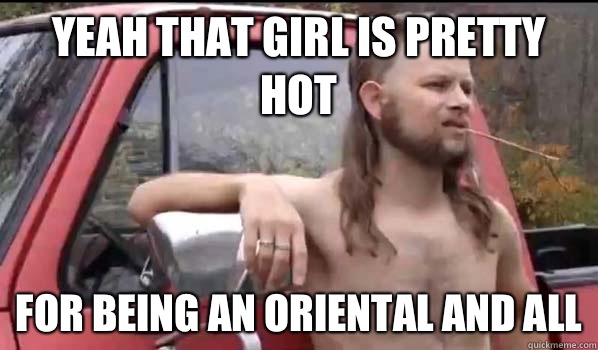 Yeah that girl is pretty hot For being an Oriental and all  Almost Politically Correct Redneck