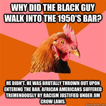 why did the black guy walk into the 1950's bar? he didn't. he was brutally thrown out upon entering the bar. african americans suffered tremendously by racism justified under jim crow laws.  Anti-Joke Chicken