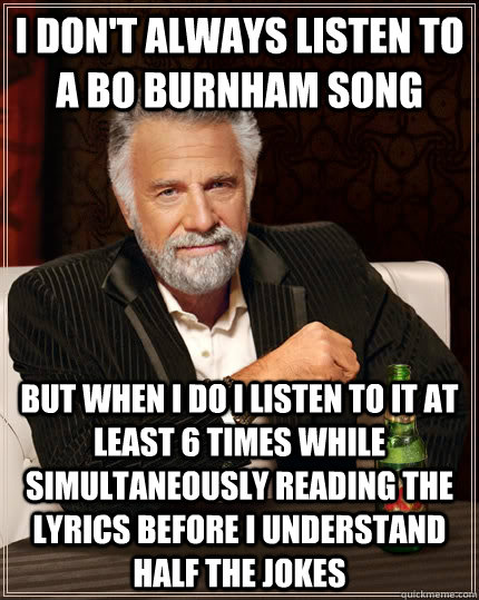 I don't always listen to a bo burnham song but when I do I listen to it at least 6 times while simultaneously reading the lyrics before i understand half the jokes  The Most Interesting Man In The World