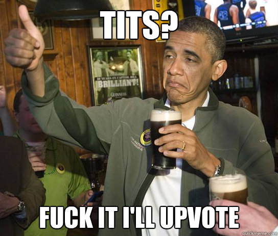 Tits? Fuck it i'll upvote  Upvoting Obama