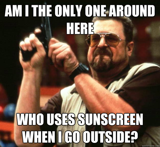 am I the only one around here who uses sunscreen when i go outside?  Angry Walter