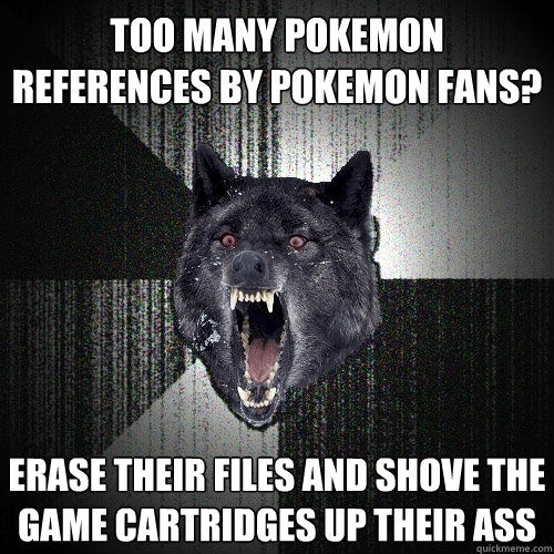 Too many pokemon references by pokemon fans? Erase their files and shove the game cartridges up their ass  Insanity Wolf