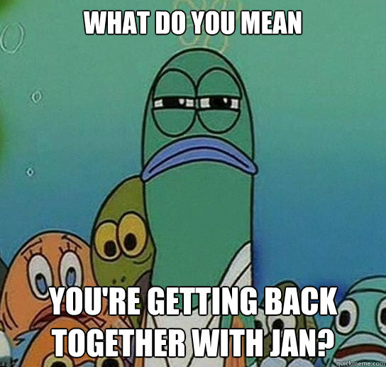 What do you mean you're getting back together with jan?  Serious fish SpongeBob