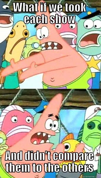 WHAT IF WE TOOK EACH SHOW AND DIDN'T COMPARE THEM TO THE OTHERS Push it somewhere else Patrick