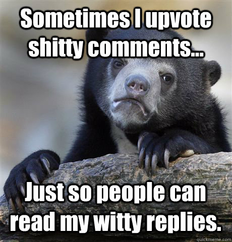 Sometimes I upvote shitty comments... Just so people can read my witty replies.  Confession Bear