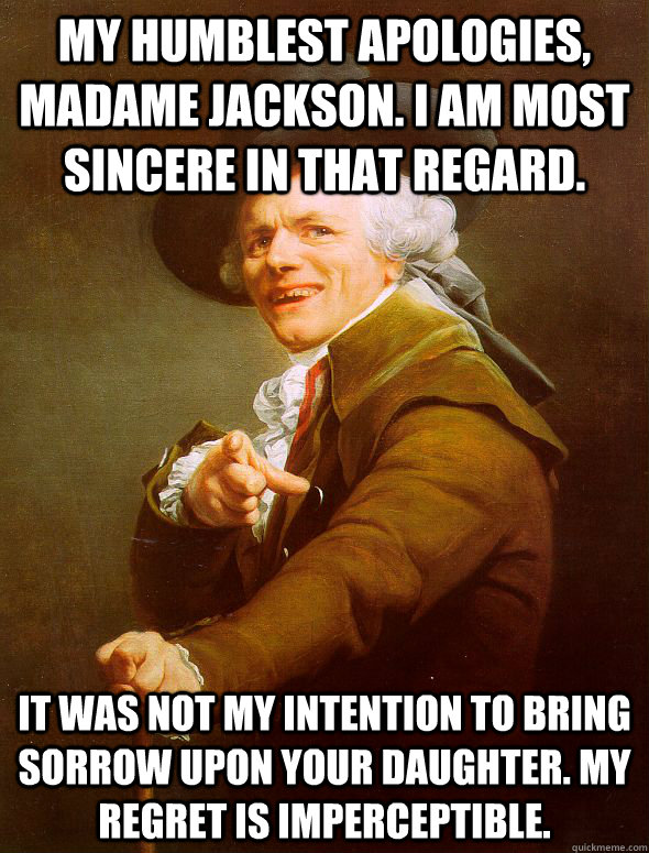 My humblest apologies, Madame Jackson. I am most sincere in that regard. It was not my intention to bring sorrow upon your daughter. My regret is imperceptible.  Joseph Ducreux