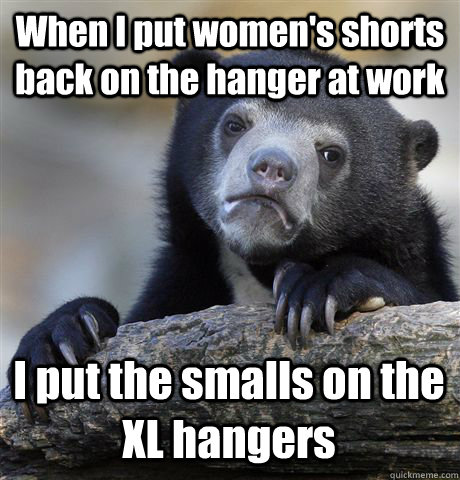 When I put women's shorts back on the hanger at work I put the smalls on the XL hangers  Confession Bear