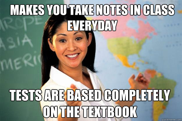 Makes you take notes in class everyday Tests are based completely on the textbook  Unhelpful High School Teacher