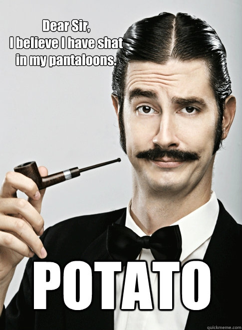 Dear Sir, 
I believe I have shat in my pantaloons. POTATO - Dear Sir, 
I believe I have shat in my pantaloons. POTATO  Le Snob