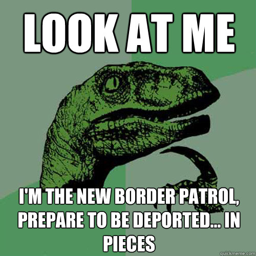 Look at me  I'm the new border patrol, Prepare to be deported... in pieces  Philosoraptor