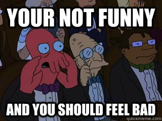 your not funny and you should feel bad  Bad Zoidberg