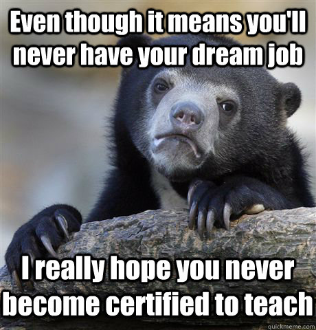 Even though it means you'll never have your dream job I really hope you never become certified to teach  Confession Bear