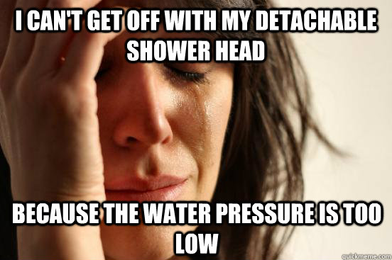 I can't get off with my detachable shower head because the water pressure is too low  First World Problems