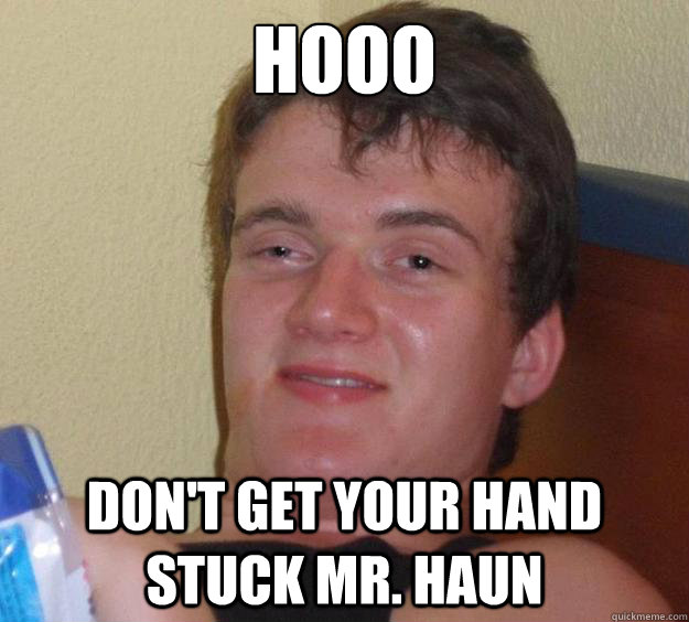 hooo don't get your hand stuck Mr. haun  10 Guy