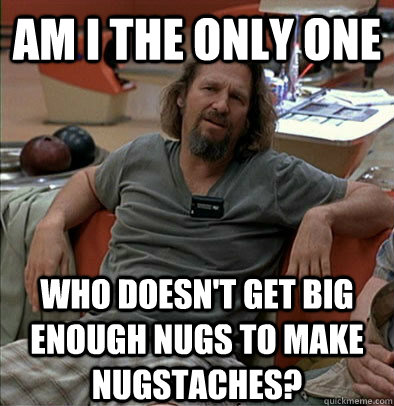 Am I the only one who doesn't get big enough nugs to make nugstaches?  The Dude