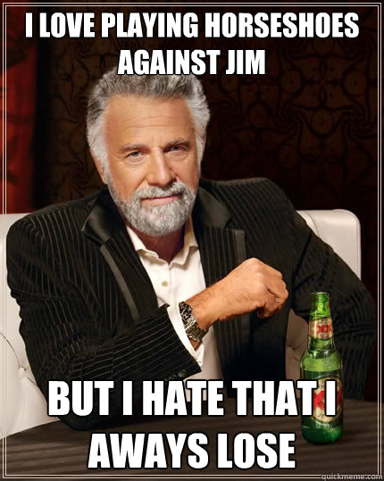 I love Playing horseshoes against Jim But I hate that I aways lose  The Most Interesting Man In The World