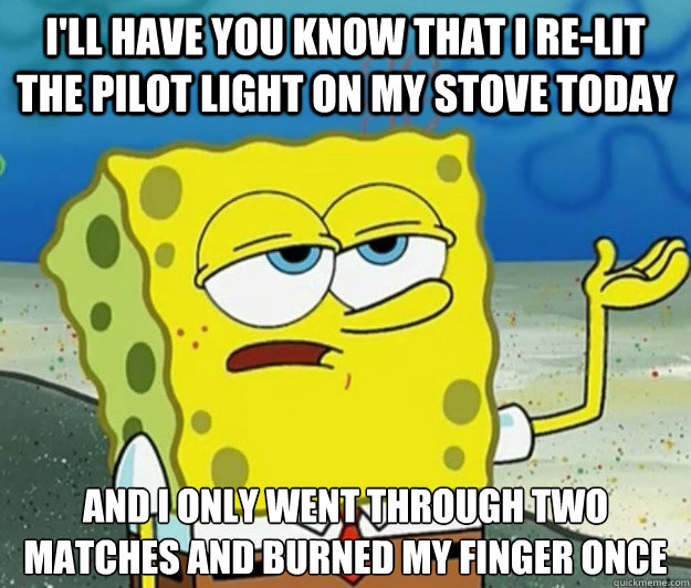 I'll have you know that I re-lit the pilot light on my stove today And I only went through two matches and burned my finger once  Tough Spongebob