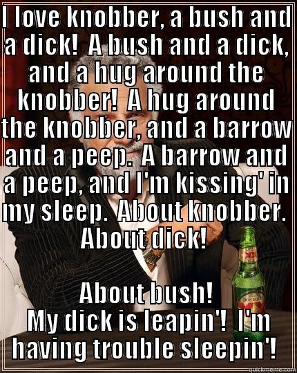 I LOVE KNOBBER, A BUSH AND A DICK!  A BUSH AND A DICK, AND A HUG AROUND THE KNOBBER!  A HUG AROUND THE KNOBBER, AND A BARROW AND A PEEP.  A BARROW AND A PEEP, AND I'M KISSING' IN MY SLEEP.  ABOUT KNOBBER.  ABOUT DICK!  ABOUT BUSH!  MY DICK IS LEAPIN'!  I'M HAVING TROUBLE SLEEPIN'!  The Most Interesting Man In The World