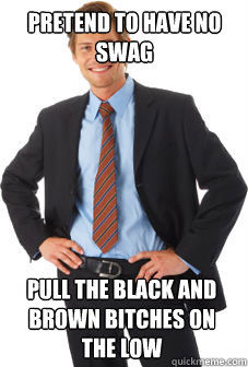 Pretend to have no swag Pull the black and brown bitches on the low  Unsuccessful white guy