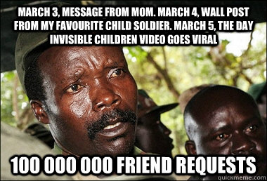 March 3, message from Mom. March 4, wall post from my favourite child soldier. march 5, the day invisible children video goes viral 100 000 000 friend requests  Kony