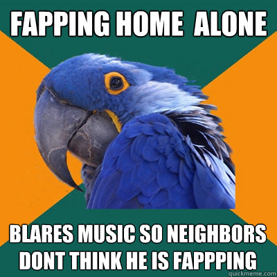 fapping home  alone blares music so neighbors dont think he is fappping   Paranoid Parrot