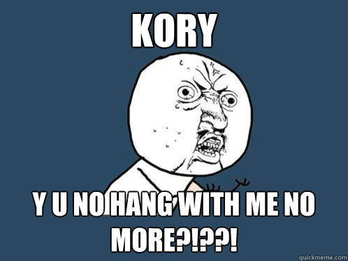 kory y u no hang with me no more?!??!  Y U No