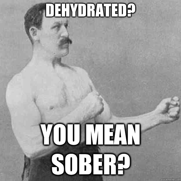 Dehydrated? YOU MEAN SOBER?  overly manly man