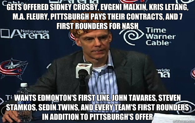 Gets offered Sidney Crosby, Evgeni Malkin, Kris Letang, M.A. Fleury, Pittsburgh pays their contracts, and 7 first Rounders for Nash Wants Edmonton's first line, John Tavares, Steven Stamkos, Sedin Twins, and every team's first rounders in addition to Pitt - Gets offered Sidney Crosby, Evgeni Malkin, Kris Letang, M.A. Fleury, Pittsburgh pays their contracts, and 7 first Rounders for Nash Wants Edmonton's first line, John Tavares, Steven Stamkos, Sedin Twins, and every team's first rounders in addition to Pitt  Misc