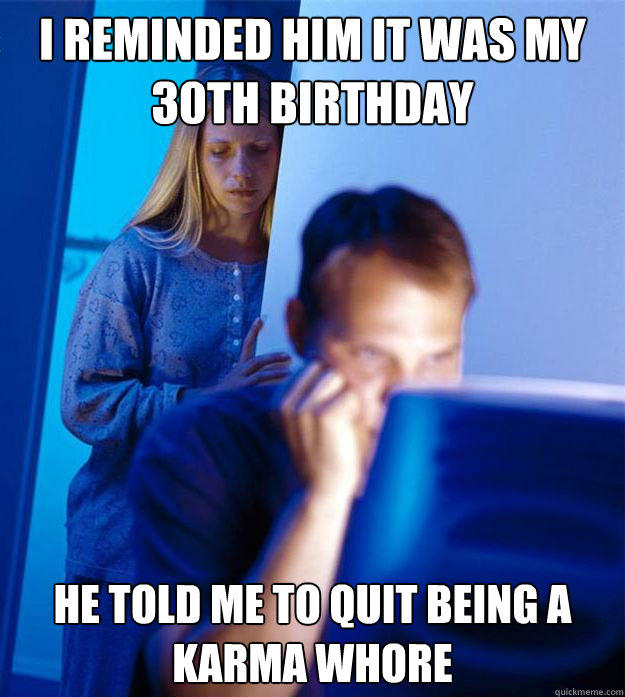 I reminded him it was my 30th birthday he told me to quit being a karma whore   