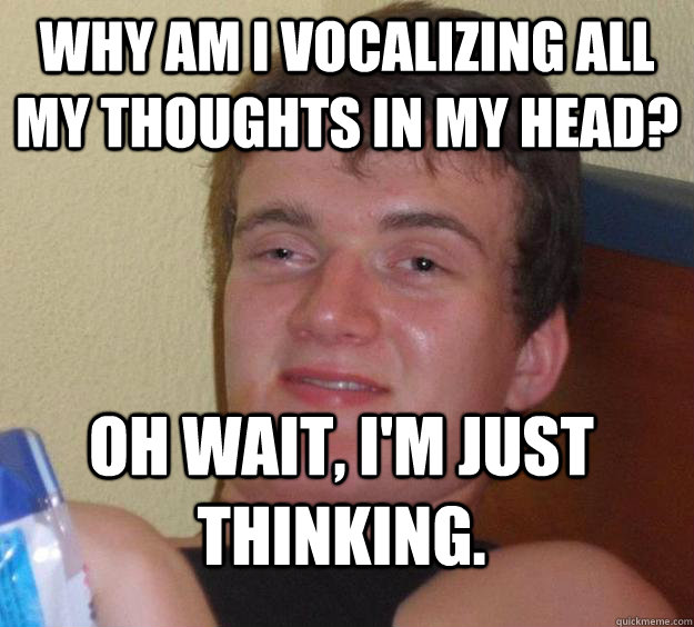 Why am I vocalizing all my thoughts in my head? oh wait, i'm just thinking.  10 Guy