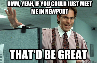 Umm, yeah, If you could just meet me in Newport that'd be great  Office Space