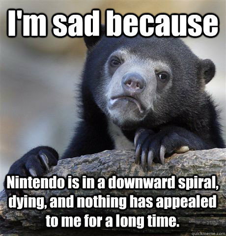 I'm sad because Nintendo is in a downward spiral, dying, and nothing has appealed to me for a long time.  - I'm sad because Nintendo is in a downward spiral, dying, and nothing has appealed to me for a long time.   Confession Bear