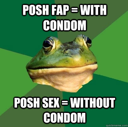 Posh fap = with condom posh sex = without condom  Foul Bachelor Frog