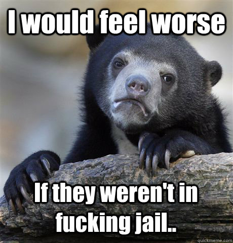 I would feel worse If they weren't in fucking jail..  Confession Bear