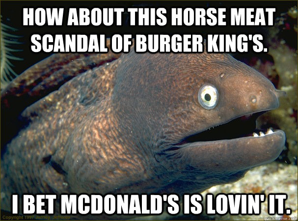 how about this horse meat scandal of burger king's.  i bet mcdonald's is lovin' it.  Bad Joke Eel