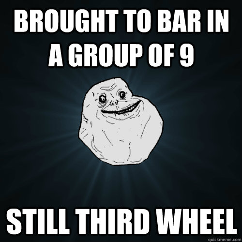 Brought to Bar in a group of 9 Still third wheel - Brought to Bar in a group of 9 Still third wheel  Forever Alone