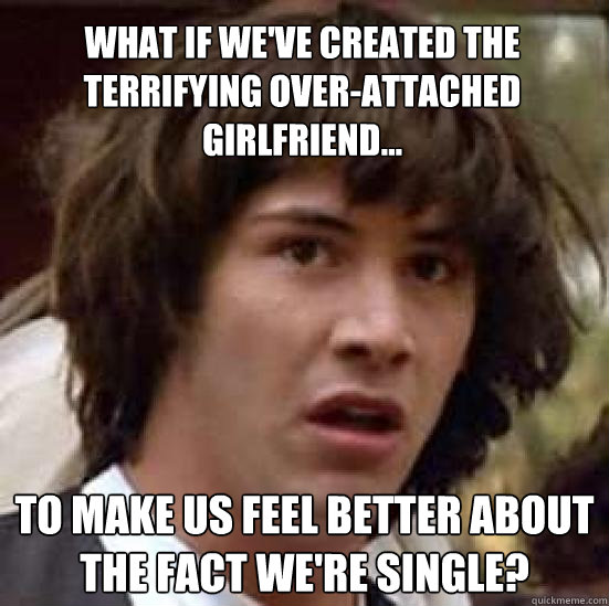 What if we've created the terrifying Over-Attached Girlfriend... to make us feel better about the fact we're single?  conspiracy keanu