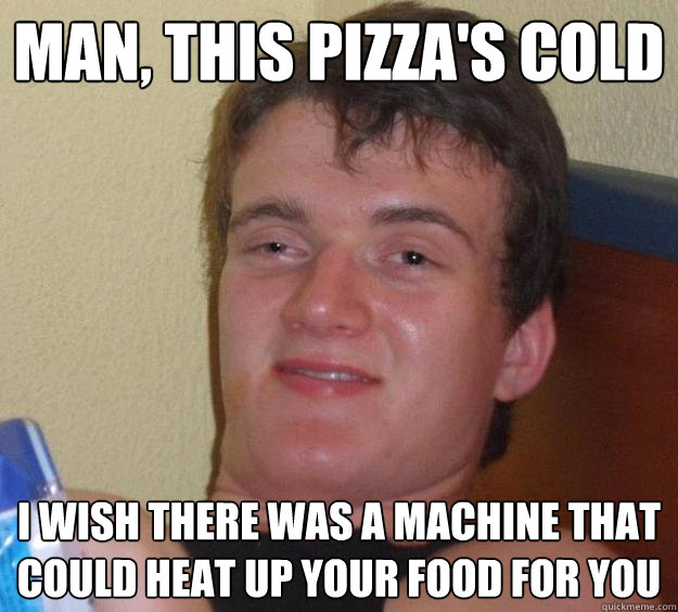 man, this pizza's cold i wish there was a machine that could heat up your food for you  10 Guy